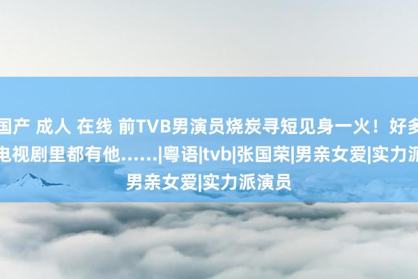 国产 成人 在线 前TVB男演员烧炭寻短见身一火！好多经典电视剧里都有他......|粤语|tvb|张国荣|男亲女爱|实力派演员