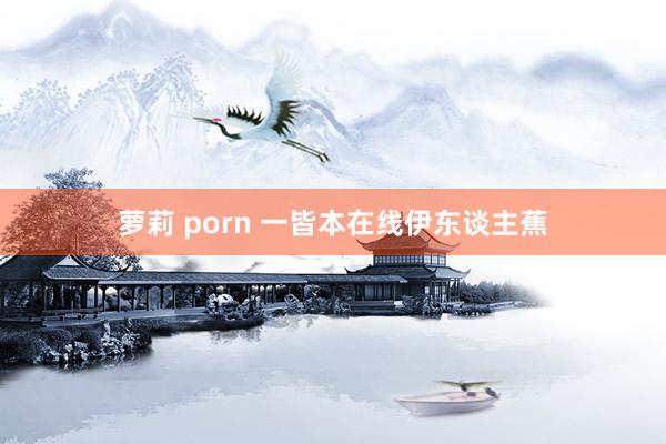 萝莉 porn 一皆本在线伊东谈主蕉