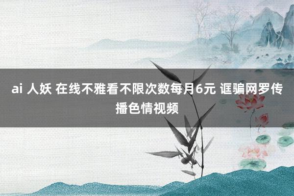 ai 人妖 在线不雅看不限次数每月6元 诓骗网罗传播色情视频