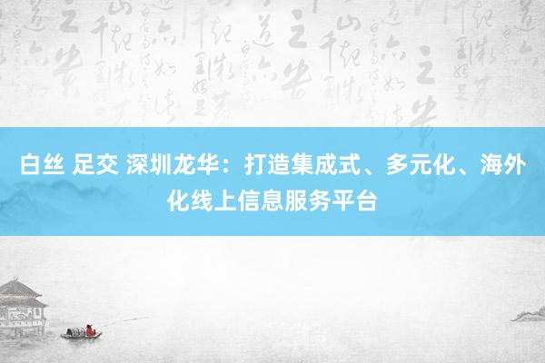 白丝 足交 深圳龙华：打造集成式、多元化、海外化线上信息服务平台