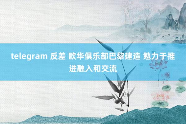 telegram 反差 欧华俱乐部巴黎建造 勉力于推进融入和交流