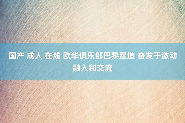 国产 成人 在线 欧华俱乐部巴黎建造 奋发于激动融入和交流