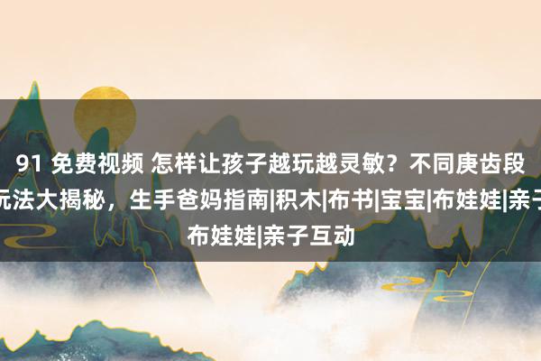 91 免费视频 怎样让孩子越玩越灵敏？不同庚齿段玩物玩法大揭秘，生手爸妈指南|积木|布书|宝宝|布娃娃|亲子互动