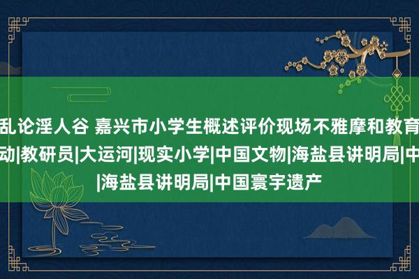 乱论淫人谷 嘉兴市小学生概述评价现场不雅摩和教育通常探究行动|教研员|大运河|现实小学|中国文物|海盐县讲明局|中国寰宇遗产