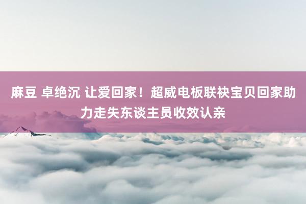 麻豆 卓绝沉 让爱回家！超威电板联袂宝贝回家助力走失东谈主员收效认亲