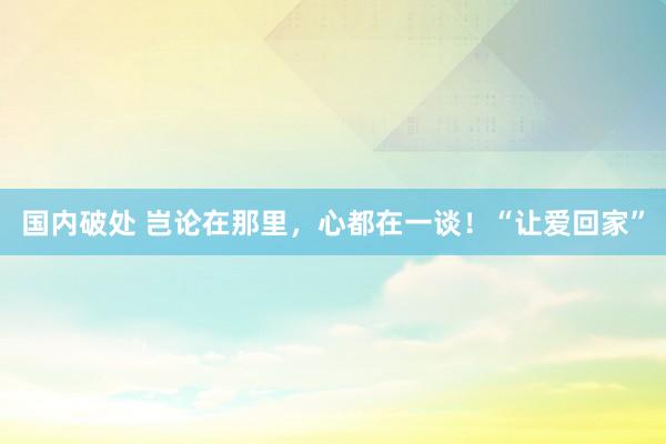 国内破处 岂论在那里，心都在一谈！“让爱回家”