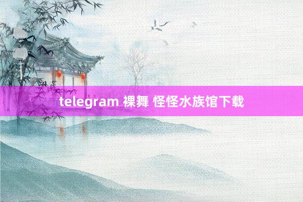 telegram 裸舞 怪怪水族馆下载