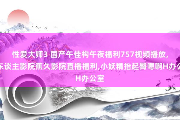 性爱大师3 国产午佳构午夜福利757视频播放，伊东谈主影院蕉久影院直播福利，小妖精抬起臀嗯啊H办公室