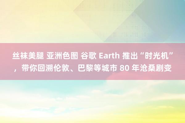 丝袜美腿 亚洲色图 谷歌 Earth 推出“时光机”，带你回溯伦敦、巴黎等城市 80 年沧桑剧变