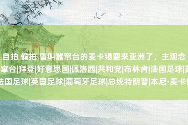 自拍 偷拍 曾叫嚣窜台的麦卡锡要来亚洲了，主观念是日本，留神其借机窜台|拜登|好意思国|佩洛西|共和党|布林肯|法国足球|英国足球|葡萄牙足球|总统特朗普|本尼·麦卡锡|外洋足球赛事