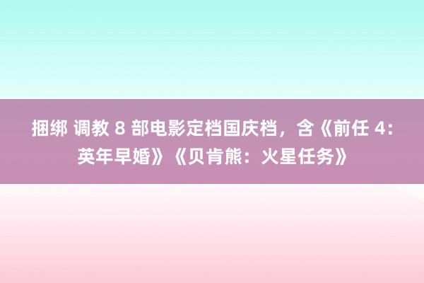 捆绑 调教 8 部电影定档国庆档，含《前任 4：英年早婚》《贝肯熊：火星任务》