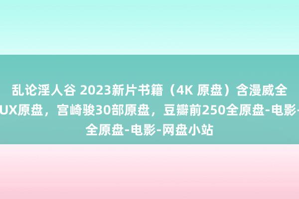 乱论淫人谷 2023新片书籍（4K 原盘）含漫威全系列REMUX原盘，宫崎骏30部原盘，豆瓣前250全原盘-电影-网盘小站