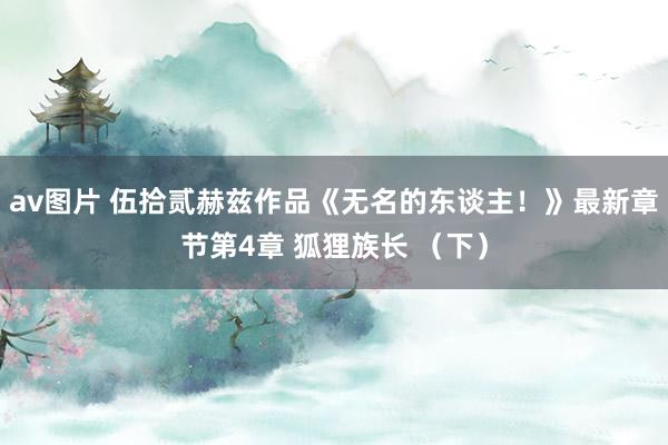 av图片 伍拾贰赫兹作品《无名的东谈主！》最新章节第4章 狐狸族长 （下）