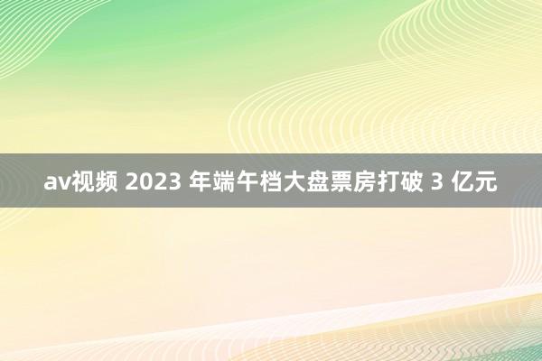 av视频 2023 年端午档大盘票房打破 3 亿元