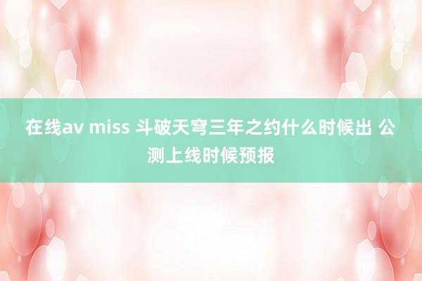 在线av miss 斗破天穹三年之约什么时候出 公测上线时候预报