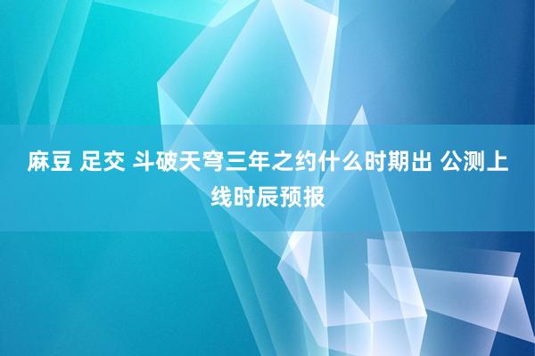 麻豆 足交 斗破天穹三年之约什么时期出 公测上线时辰预报