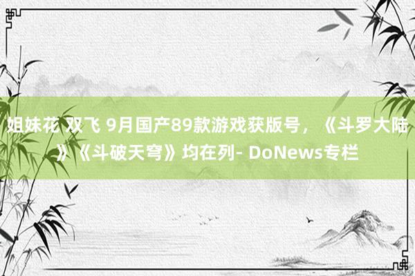 姐妹花 双飞 9月国产89款游戏获版号，《斗罗大陆》《斗破天穹》均在列- DoNews专栏