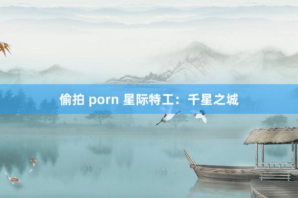 偷拍 porn 星际特工：千星之城