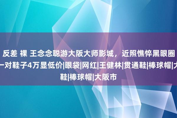 反差 裸 王念念聪游大阪大师影城，近照憔悴黑眼圈重，一对鞋子4万显低价|眼袋|网红|王健林|贯通鞋|棒球帽|大阪市