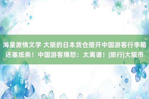 海量激情文学 大阪的日本货仓擅开中国游客行李箱还塞纸条！中国游客爆怒：太离谱！|旅行|大阪市