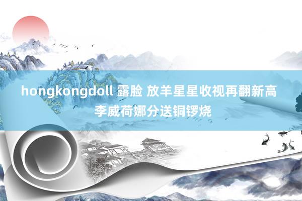 hongkongdoll 露脸 放羊星星收视再翻新高  李威荷娜分送铜锣烧