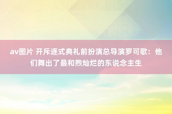 av图片 开斥逐式典礼前扮演总导演罗可歌：他们舞出了最和煦灿烂的东说念主生