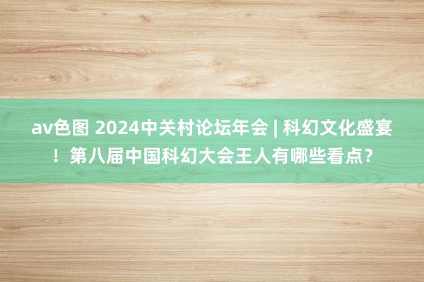 av色图 2024中关村论坛年会 | 科幻文化盛宴！第八届中国科幻大会王人有哪些看点？