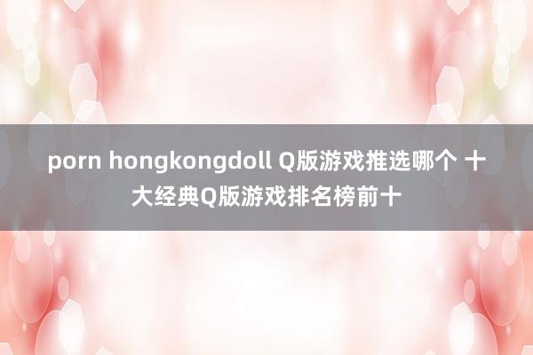 porn hongkongdoll Q版游戏推选哪个 十大经典Q版游戏排名榜前十