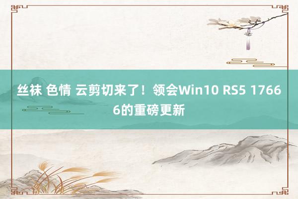 丝袜 色情 云剪切来了！领会Win10 RS5 17666的重磅更新