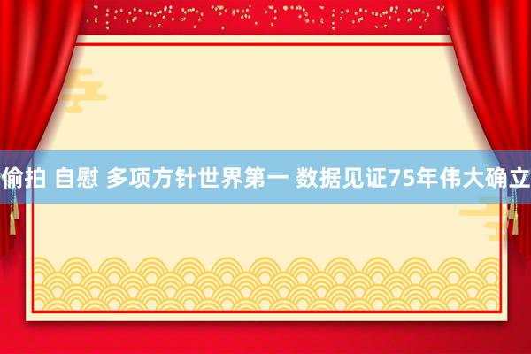 偷拍 自慰 多项方针世界第一 数据见证75年伟大确立