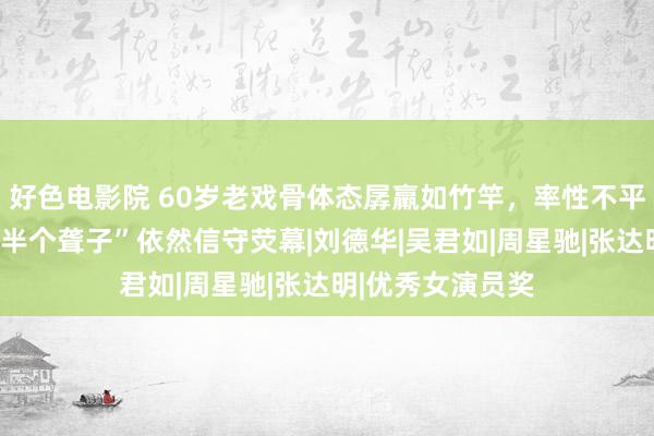 好色电影院 60岁老戏骨体态孱羸如竹竿，率性不平抗癌收效，成“半个聋子”依然信守荧幕|刘德华|吴君如|周星驰|张达明|优秀女演员奖