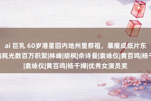 ai 巨乳 60岁港星回内地州里祭祖，暴瘦成纸片东说念主，曾为治病耗光数百万积聚|林峰|胡枫|佘诗曼|袁咏仪|黄百鸣|杨千嬅|优秀女演员奖