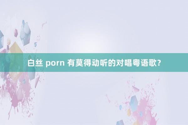 白丝 porn 有莫得动听的对唱粤语歌？