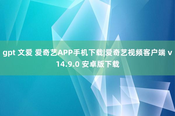 gpt 文爱 爱奇艺APP手机下载|爱奇艺视频客户端 v14.9.0 安卓版下载